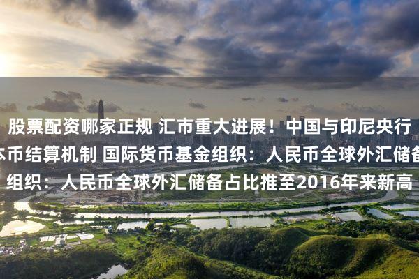 股票配资哪家正规 汇市重大进展！中国与印尼央行签署备忘录 启动两国本币结算机制 国际货币基金组织：人民币全球外汇储备占比推至2016年来新高