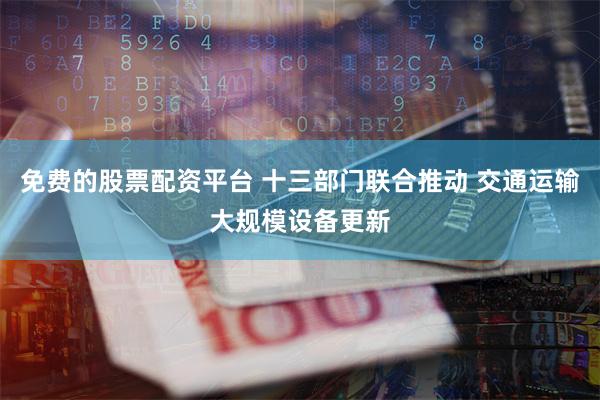 免费的股票配资平台 十三部门联合推动 交通运输大规模设备更新