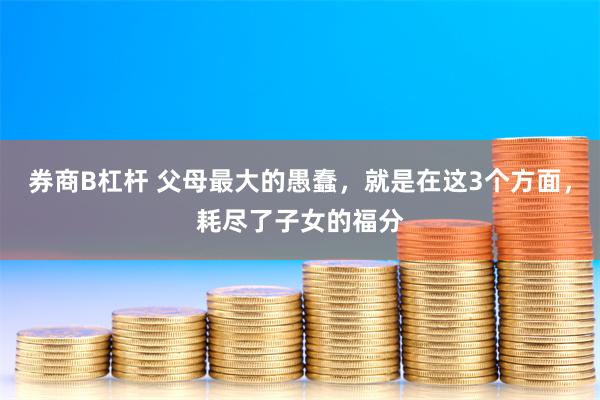 券商B杠杆 父母最大的愚蠢，就是在这3个方面，耗尽了子女的福分