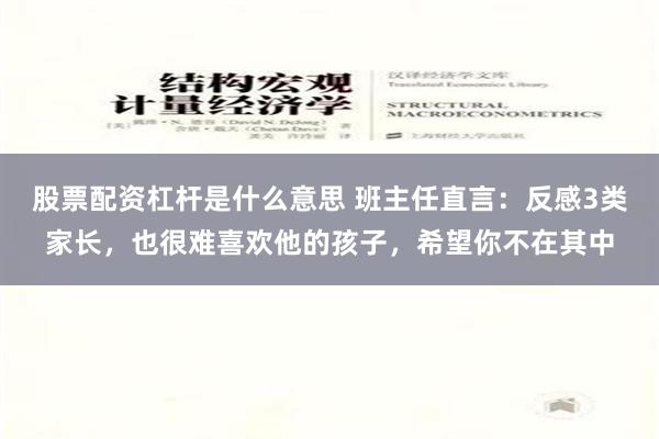股票配资杠杆是什么意思 班主任直言：反感3类家长，也很难喜欢他的孩子，希望你不在其中