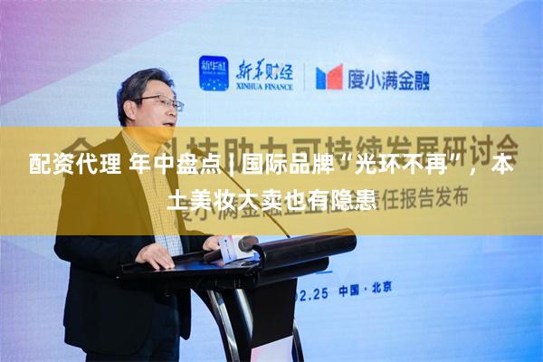 配资代理 年中盘点 | 国际品牌“光环不再”，本土美妆大卖也有隐患
