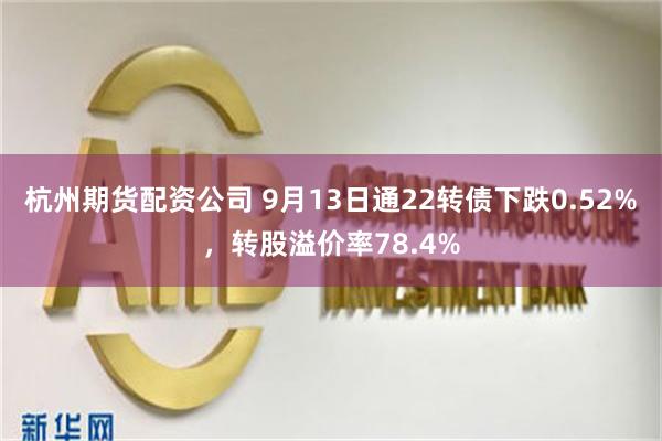 杭州期货配资公司 9月13日通22转债下跌0.52%，转股溢价率78.4%