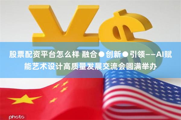 股票配资平台怎么样 融合●创新●引领——AI赋能艺术设计高质量发展交流会圆满举办