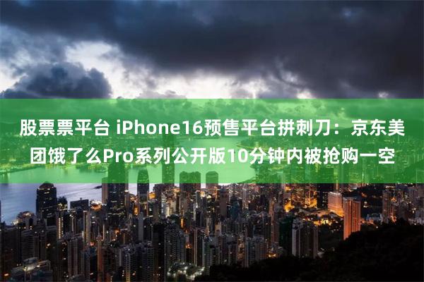 股票票平台 iPhone16预售平台拼刺刀：京东美团饿了么Pro系列公开版10分钟内被抢购一空