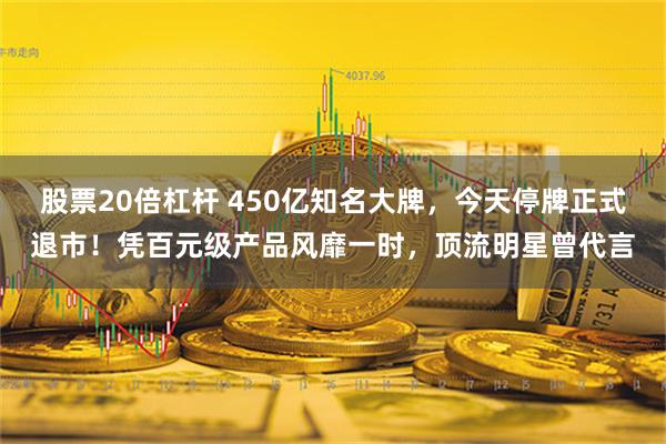 股票20倍杠杆 450亿知名大牌，今天停牌正式退市！凭百元级产品风靡一时，顶流明星曾代言
