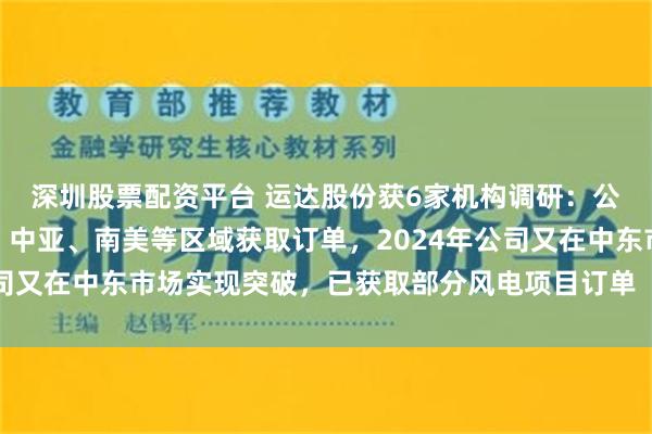 深圳股票配资平台 运达股份获6家机构调研：公司已在东南亚、东欧、中亚、南美等区域获取订单，2024年公司又在中东市场实现突破，已获取部分风电项目订单（附调研问答）