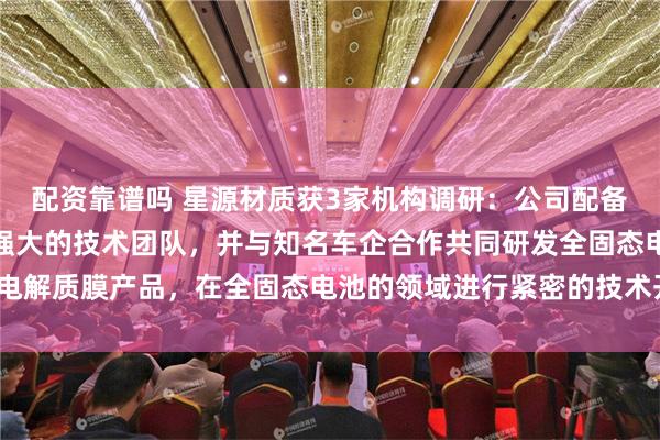 配资靠谱吗 星源材质获3家机构调研：公司配备完善的产品开发设备和强大的技术团队，并与知名车企合作共同研发全固态电解质膜产品，在全固态电池的领域进行紧密的技术开发与布局（附调研问答）