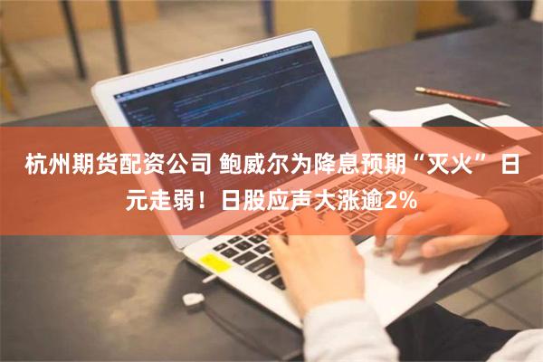 杭州期货配资公司 鲍威尔为降息预期“灭火” 日元走弱！日股应声大涨逾2%