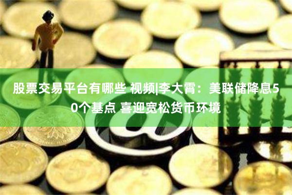 股票交易平台有哪些 视频|李大霄：美联储降息50个基点 喜迎宽松货币环境