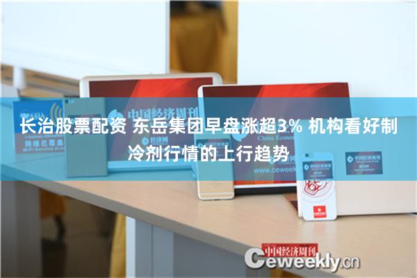 长治股票配资 东岳集团早盘涨超3% 机构看好制冷剂行情的上行趋势