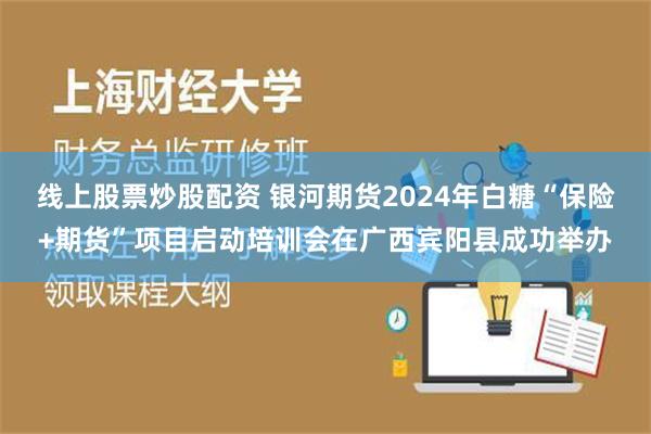 线上股票炒股配资 银河期货2024年白糖“保险+期货”项目启动培训会在广西宾阳县成功举办