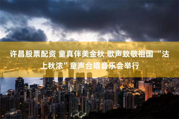 许昌股票配资 童真伴美金秋 歌声致敬祖国 “沽上秋浓”童声合唱音乐会举行
