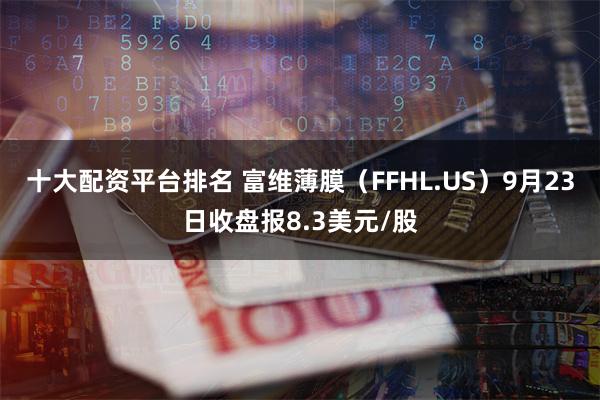 十大配资平台排名 富维薄膜（FFHL.US）9月23日收盘报8.3美元/股