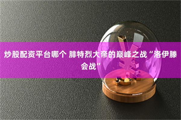 炒股配资平台哪个 腓特烈大帝的巅峰之战“洛伊滕会战”