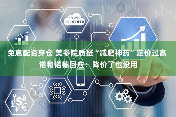 免息配资穿仓 美参院质疑“减肥神药”定价过高 诺和诺德回应：降价了也没用
