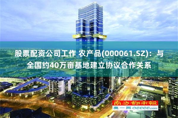 股票配资公司工作 农产品(000061.SZ)：与全国约40万亩基地建立协议合作关系