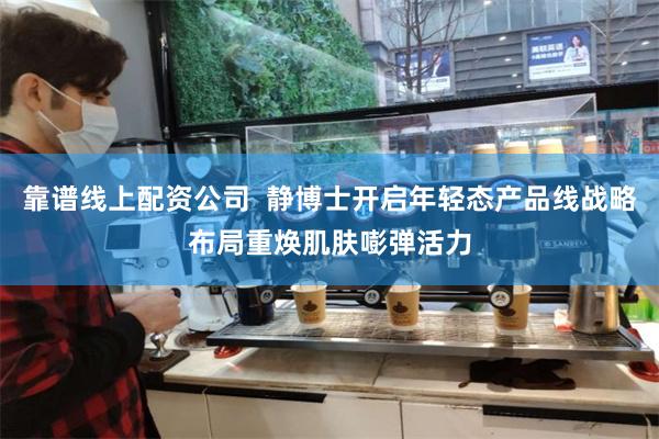 靠谱线上配资公司  静博士开启年轻态产品线战略布局重焕肌肤嘭弹活力