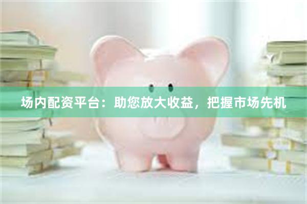 场内配资平台：助您放大收益，把握市场先机