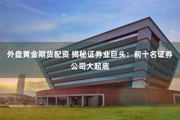 外盘黄金期货配资 揭秘证券业巨头：前十名证券公司大起底