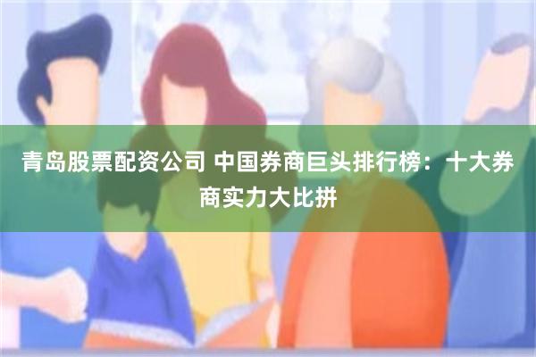 青岛股票配资公司 中国券商巨头排行榜：十大券商实力大比拼
