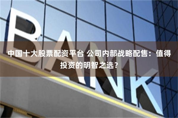 中国十大股票配资平台 公司内部战略配售：值得投资的明智之选？