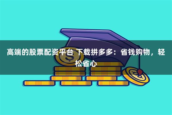 高端的股票配资平台 下载拼多多：省钱购物，轻松省心