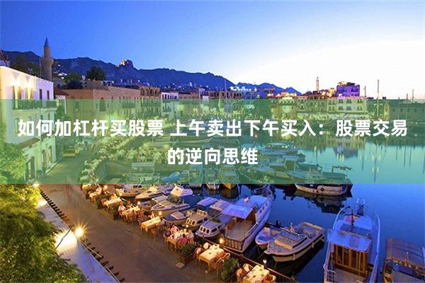 如何加杠杆买股票 上午卖出下午买入：股票交易的逆向思维