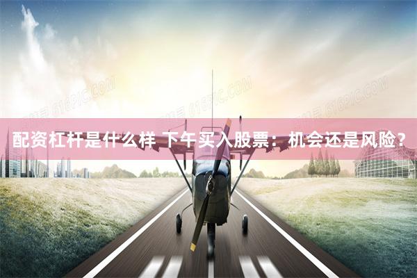 配资杠杆是什么样 下午买入股票：机会还是风险？