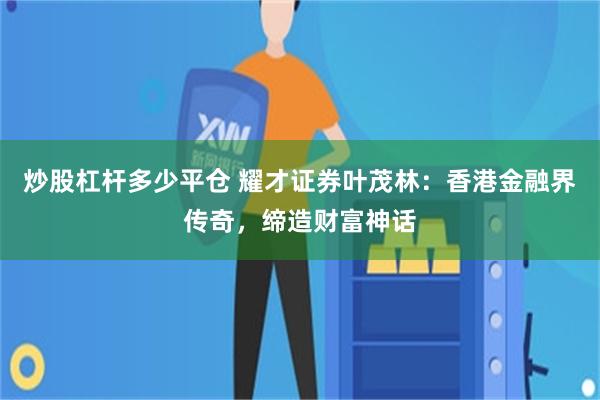 炒股杠杆多少平仓 耀才证券叶茂林：香港金融界传奇，缔造财富神话