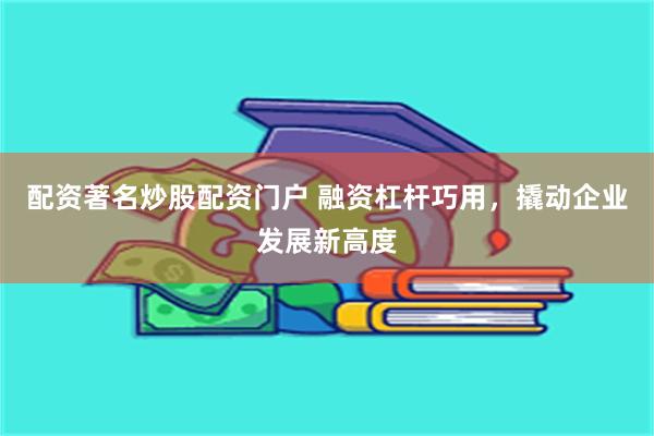 配资著名炒股配资门户 融资杠杆巧用，撬动企业发展新高度
