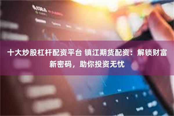 十大炒股杠杆配资平台 镇江期货配资：解锁财富新密码，助你投资无忧
