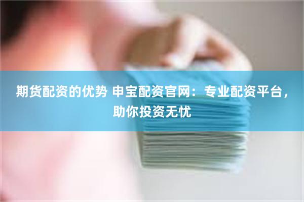 期货配资的优势 申宝配资官网：专业配资平台，助你投资无忧