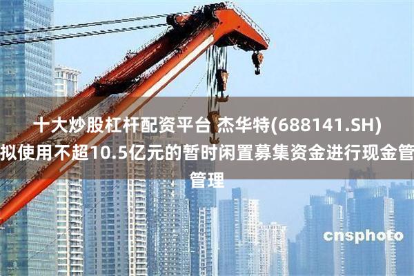 十大炒股杠杆配资平台 杰华特(688141.SH)：拟使用不超10.5亿元的暂时闲置募集资金进行现金管理