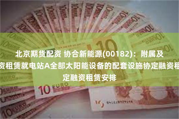 北京期货配资 协合新能源(00182)：附属及华润融资租赁就电站A全部太阳能设备的配套设施协定融资租赁安排