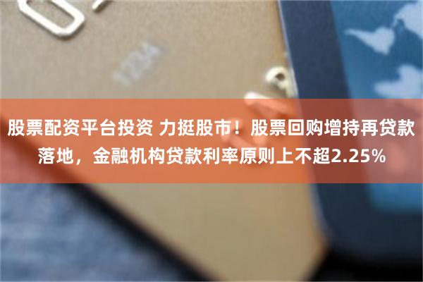 股票配资平台投资 力挺股市！股票回购增持再贷款落地，金融机构贷款利率原则上不超2.25%