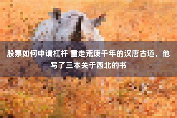 股票如何申请杠杆 重走荒废千年的汉唐古道，他写了三本关于西北的书