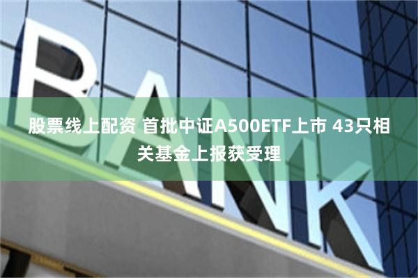 股票线上配资 首批中证A500ETF上市 43只相关基金上报获受理