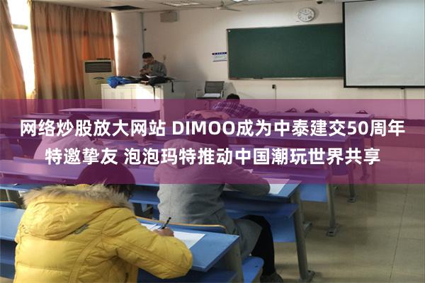 网络炒股放大网站 DIMOO成为中泰建交50周年特邀挚友 泡泡玛特推动中国潮玩世界共享