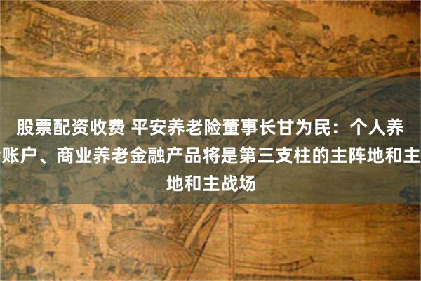 股票配资收费 平安养老险董事长甘为民：个人养老金账户、商业养老金融产品将是第三支柱的主阵地和主战场