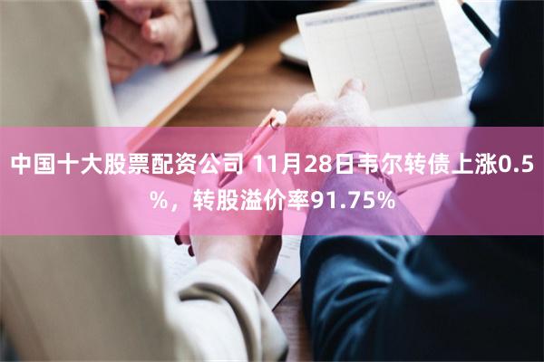 中国十大股票配资公司 11月28日韦尔转债上涨0.5%，转股溢价率91.75%