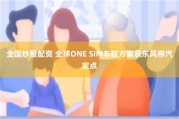 全国炒股配资 全球ONE SIM车联方案获东风柳汽定点