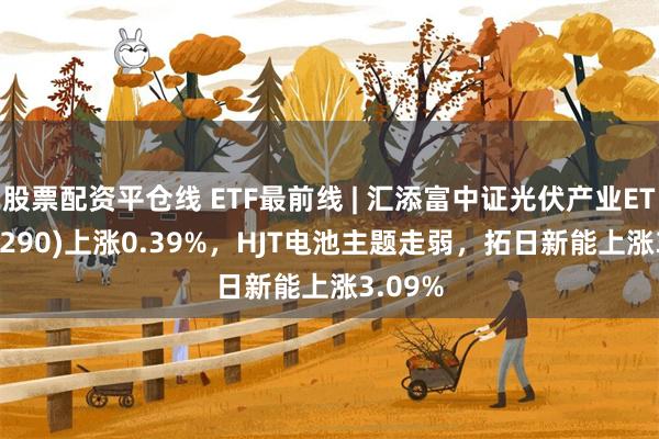 股票配资平仓线 ETF最前线 | 汇添富中证光伏产业ETF(516290)上涨0.39%，HJT电池主题走弱，拓日新能上涨3.09%
