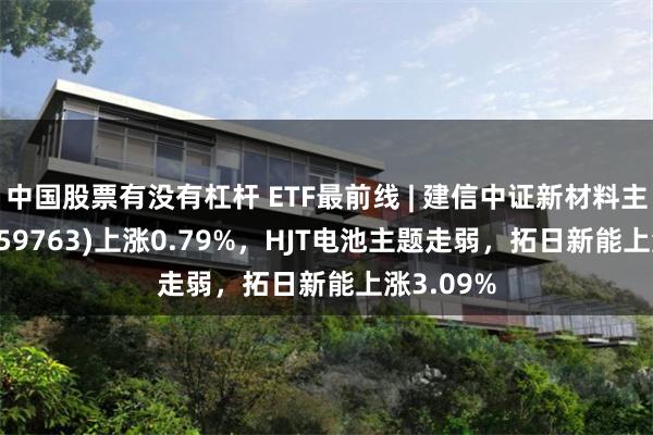 中国股票有没有杠杆 ETF最前线 | 建信中证新材料主题ETF(159763)上涨0.79%，HJT电池主题走弱，拓日新能上涨3.09%