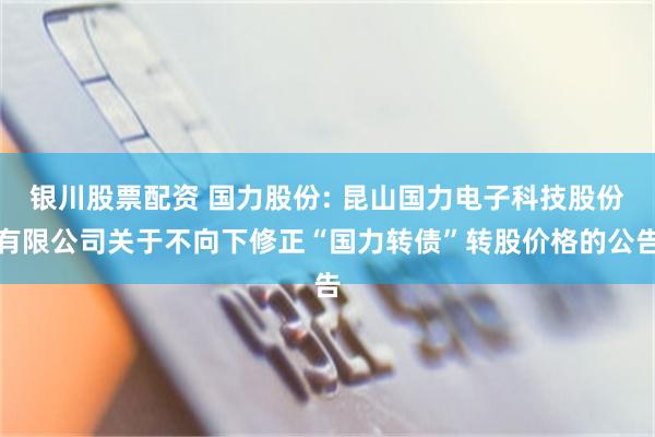 银川股票配资 国力股份: 昆山国力电子科技股份有限公司关于不向下修正“国力转债”转股价格的公告