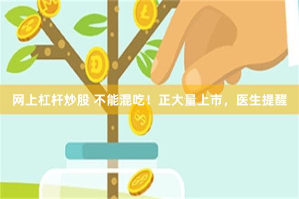 网上杠杆炒股 不能混吃！正大量上市，医生提醒