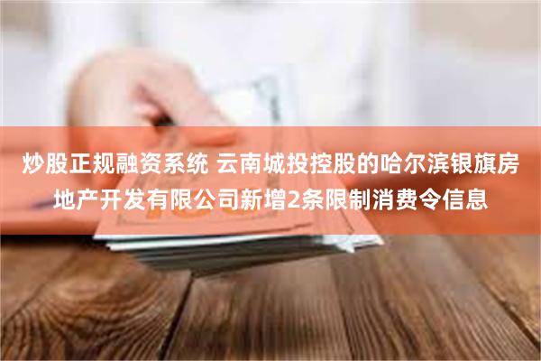 炒股正规融资系统 云南城投控股的哈尔滨银旗房地产开发有限公司新增2条限制消费令信息