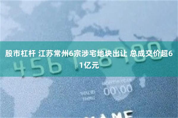 股市杠杆 江苏常州6宗涉宅地块出让 总成交价超61亿元