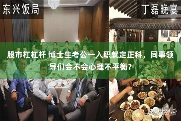 股市杠杠杆 博士生考公一入职就定正科，同事领导们会不会心理不平衡？