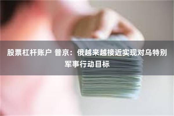 股票杠杆账户 普京：俄越来越接近实现对乌特别军事行动目标