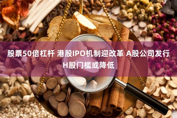 股票50倍杠杆 港股IPO机制迎改革 A股公司发行H股门槛或降低